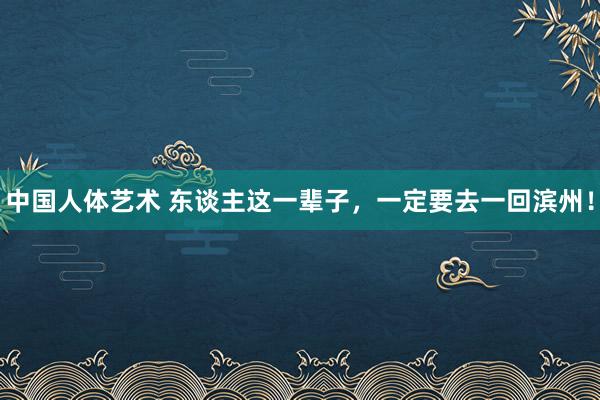 中国人体艺术 东谈主这一辈子，一定要去一回滨州！