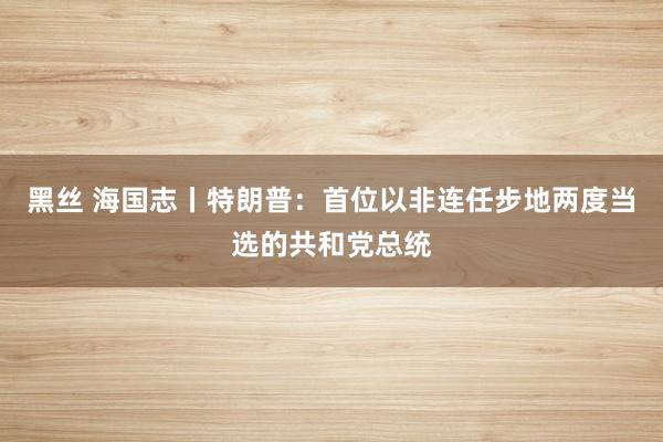 黑丝 海国志丨特朗普：首位以非连任步地两度当选的共和党总统