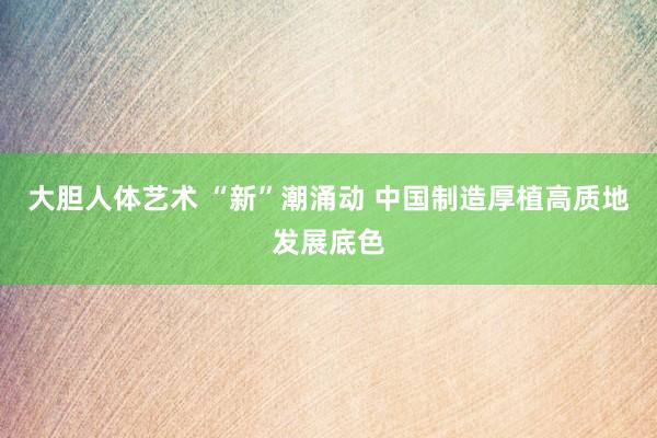 大胆人体艺术 “新”潮涌动 中国制造厚植高质地发展底色