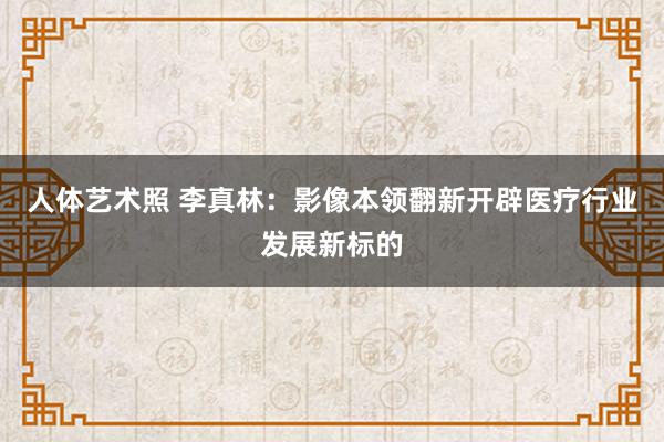 人体艺术照 李真林：影像本领翻新开辟医疗行业发展新标的