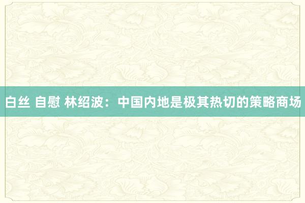 白丝 自慰 林绍波：中国内地是极其热切的策略商场