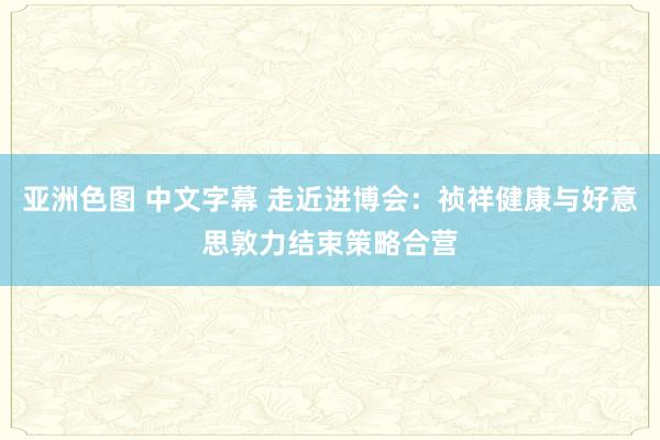 亚洲色图 中文字幕 走近进博会：祯祥健康与好意思敦力结束策略合营