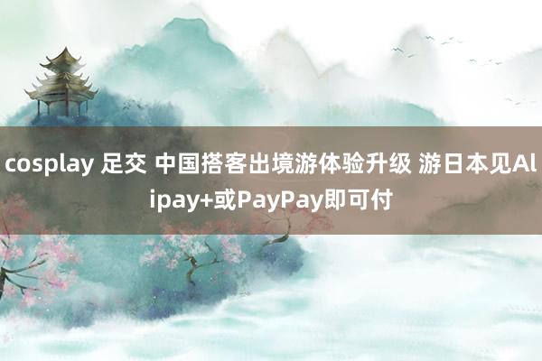 cosplay 足交 中国搭客出境游体验升级 游日本见Alipay+或PayPay即可付