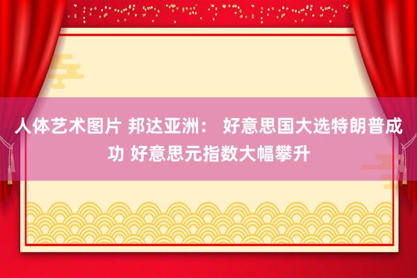 人体艺术图片 邦达亚洲： 好意思国大选特朗普成功 好意思元指数大幅攀升