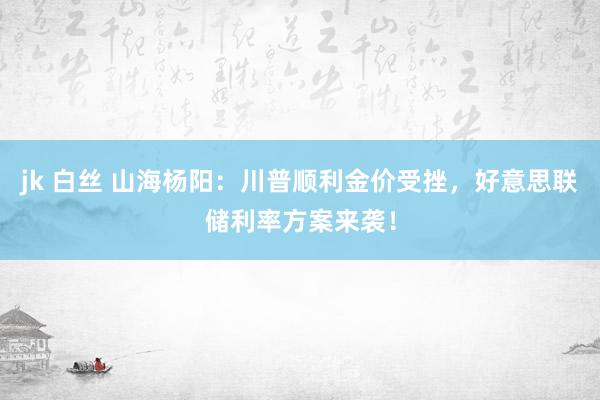 jk 白丝 山海杨阳：川普顺利金价受挫，好意思联储利率方案来袭！