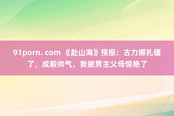 91porn. com 《赴山海》预报：古力娜扎僵了，成毅帅气，我被男主父母惊艳了