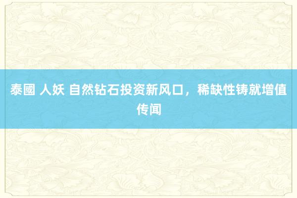 泰國 人妖 自然钻石投资新风口，稀缺性铸就增值传闻