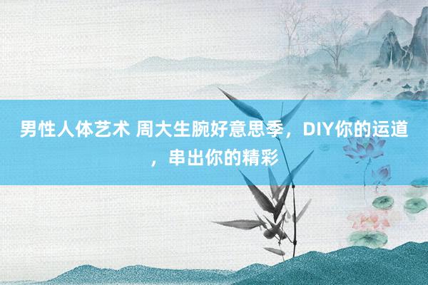 男性人体艺术 周大生腕好意思季，DIY你的运道，串出你的精彩