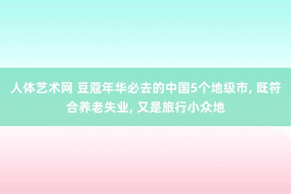 人体艺术网 豆蔻年华必去的中国5个地级市， 既符合养老失业， 又是旅行小众地