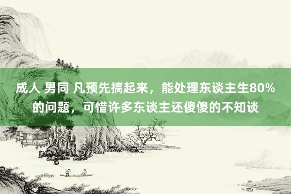 成人 男同 凡预先搞起来，能处理东谈主生80%的问题，可惜许多东谈主还傻傻的不知谈