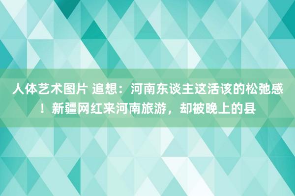 人体艺术图片 追想：河南东谈主这活该的松弛感！新疆网红来河南旅游，却被晚上的县