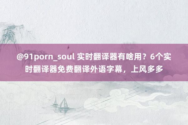 @91porn_soul 实时翻译器有啥用？6个实时翻译器免费翻译外语字幕，上风多多