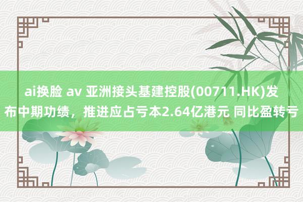 ai换脸 av 亚洲接头基建控股(00711.HK)发布中期功绩，推进应占亏本2.64亿港元 同比盈转亏