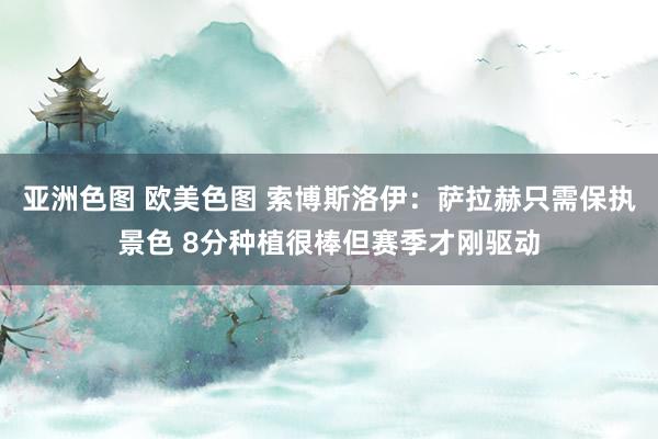 亚洲色图 欧美色图 索博斯洛伊：萨拉赫只需保执景色 8分种植很棒但赛季才刚驱动