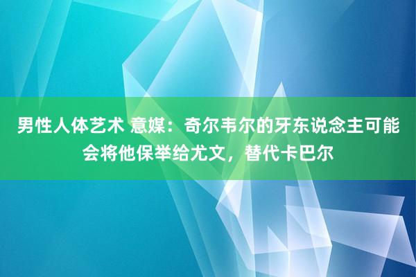 男性人体艺术 意媒：奇尔韦尔的牙东说念主可能会将他保举给尤文，替代卡巴尔