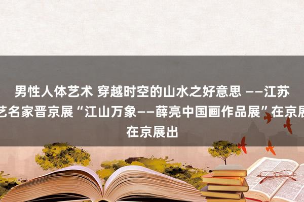 男性人体艺术 穿越时空的山水之好意思 ——江苏文艺名家晋京展“江山万象——薛亮中国画作品展”在京展出