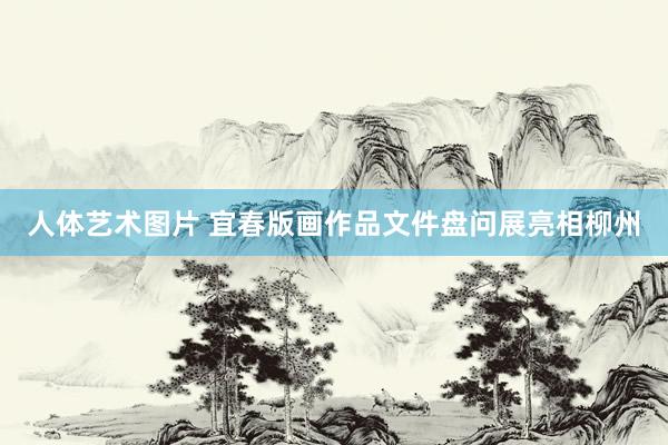 人体艺术图片 宜春版画作品文件盘问展亮相柳州