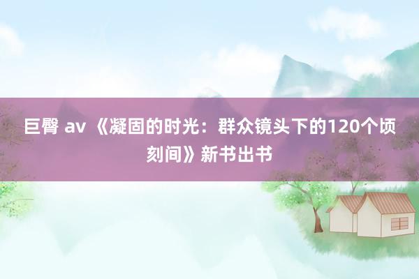 巨臀 av 《凝固的时光：群众镜头下的120个顷刻间》新书出书