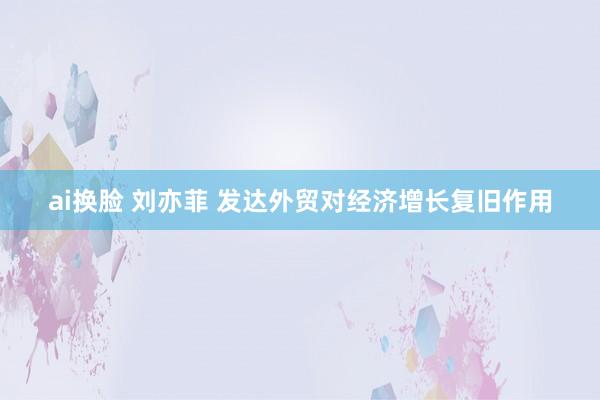 ai换脸 刘亦菲 发达外贸对经济增长复旧作用