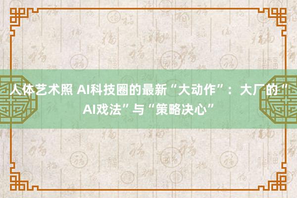 人体艺术照 AI科技圈的最新“大动作”：大厂的“AI戏法”与“策略决心”