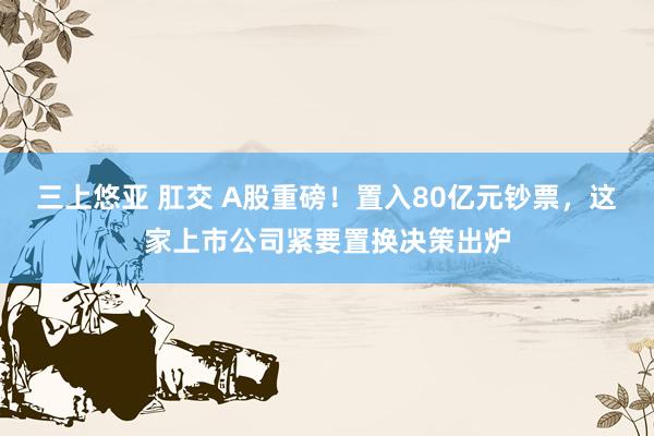 三上悠亚 肛交 A股重磅！置入80亿元钞票，这家上市公司紧要置换决策出炉