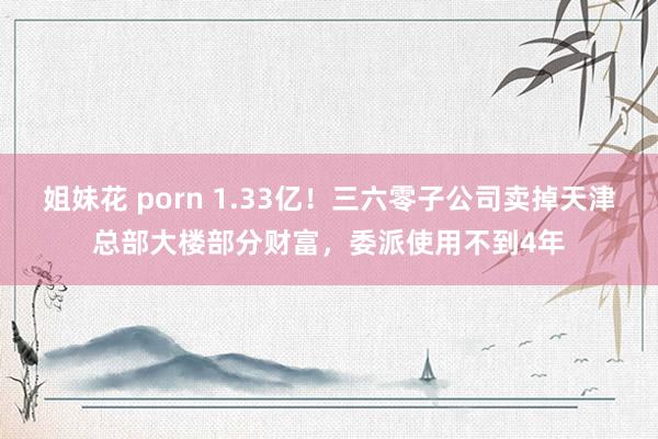 姐妹花 porn 1.33亿！三六零子公司卖掉天津总部大楼部分财富，委派使用不到4年