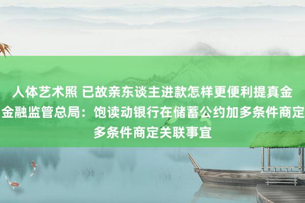 人体艺术照 已故亲东谈主进款怎样更便利提真金不怕火？金融监管总局：饱读动银行在储蓄公约加多条件商定关联事宜