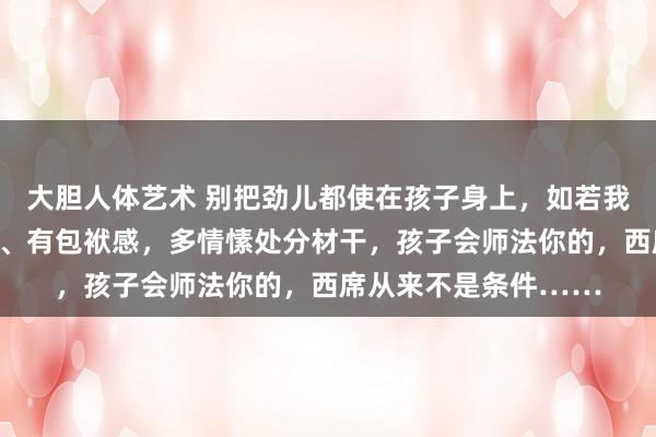 大胆人体艺术 别把劲儿都使在孩子身上，如若我方充实、好意思瞻念、有包袱感，多情愫处分材干，孩子会师法你的，西席从来不是条件……