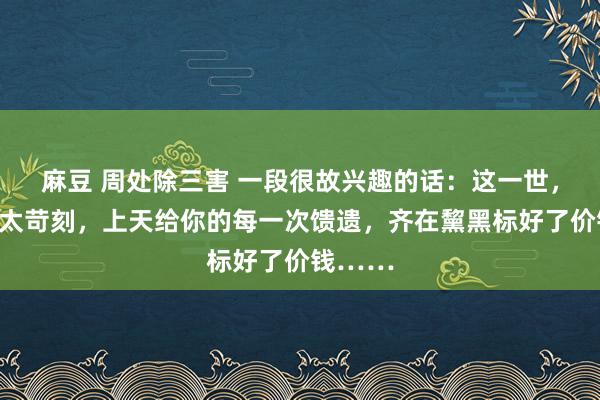 麻豆 周处除三害 一段很故兴趣的话：这一世，别活得太苛刻，上天给你的每一次馈遗，齐在黧黑标好了价钱……