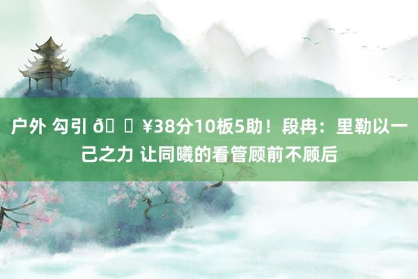 户外 勾引 🔥38分10板5助！段冉：里勒以一己之力 让同曦的看管顾前不顾后