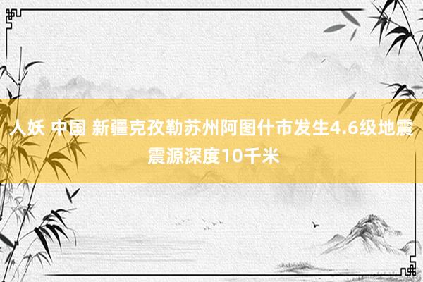 人妖 中国 新疆克孜勒苏州阿图什市发生4.6级地震 震源深度10千米