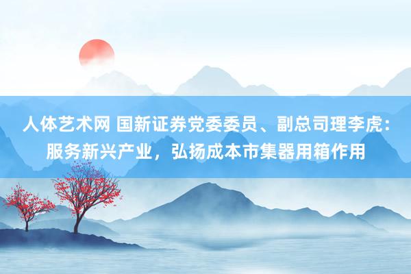 人体艺术网 国新证券党委委员、副总司理李虎：服务新兴产业，弘扬成本市集器用箱作用