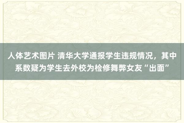 人体艺术图片 清华大学通报学生违规情况，其中系数疑为学生去外校为检修舞弊女友“出面”