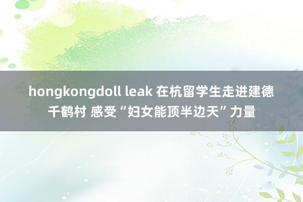 hongkongdoll leak 在杭留学生走进建德千鹤村 感受“妇女能顶半边天”力量