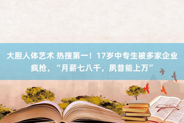 大胆人体艺术 热搜第一！17岁中专生被多家企业疯抢，“月薪七八千，夙昔能上万”