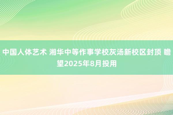 中国人体艺术 湘华中等作事学校灰汤新校区封顶 瞻望2025年8月投用