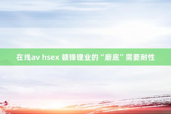 在线av hsex 赣锋锂业的“磨底”需要耐性