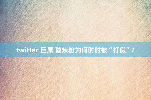 twitter 巨屌 酸辣粉为何时时被“打假”？