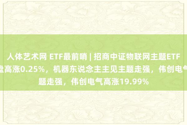 人体艺术网 ETF最前哨 | 招商中证物联网主题ETF(159701)早盘高涨0.25%，机器东说念主主见主题走强，伟创电气高涨19.99%