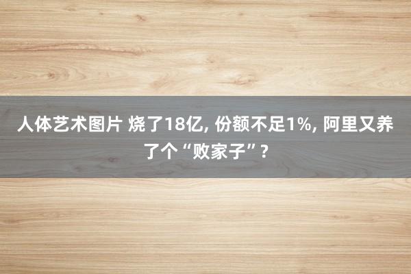 人体艺术图片 烧了18亿， 份额不足1%， 阿里又养了个“败家子”?