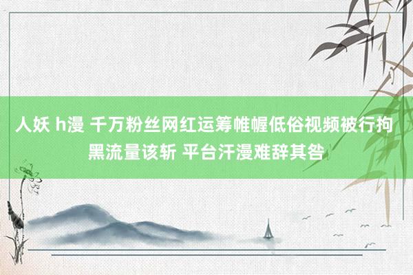 人妖 h漫 千万粉丝网红运筹帷幄低俗视频被行拘 黑流量该斩 平台汗漫难辞其咎