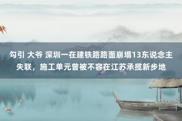 勾引 大爷 深圳一在建铁路路面崩塌13东说念主失联，施工单元曾被不容在江苏承揽新步地