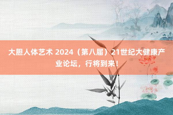 大胆人体艺术 2024（第八届）21世纪大健康产业论坛，行将到来！