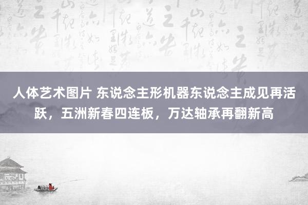 人体艺术图片 东说念主形机器东说念主成见再活跃，五洲新春四连板，万达轴承再翻新高