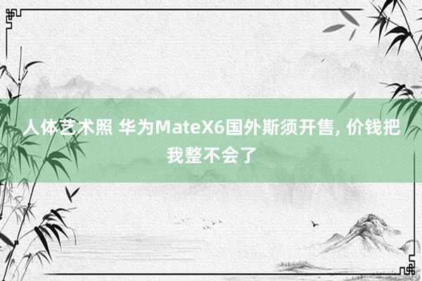 人体艺术照 华为MateX6国外斯须开售， 价钱把我整不会了