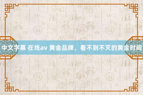 中文字幕 在线av 黄金品牌，看不到不灭的黄金时间