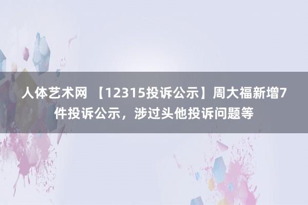 人体艺术网 【12315投诉公示】周大福新增7件投诉公示，涉过头他投诉问题等