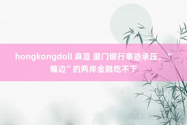 hongkongdoll 麻豆 厦门银行事迹承压，“嘴边”的两岸金融吃不下