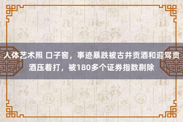 人体艺术照 口子窖，事迹暴跌被古井贡酒和迎驾贡酒压着打，被180多个证券指数剔除