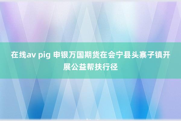 在线av pig 申银万国期货在会宁县头寨子镇开展公益帮扶行径